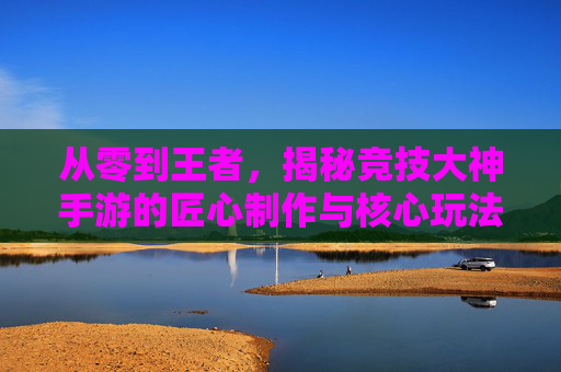 从零到王者,揭秘竞技大神手游的匠心制作与核心玩法设计,从零到王者,揭秘竞技大神手游的匠心制作与核心玩法设计