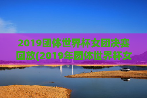 2019团体世界杯女团决赛回放(2019年团体世界杯女团决赛)2019团体世界杯女团决赛回放