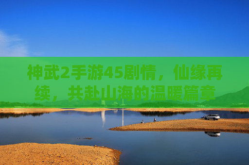 神武2手游45剧情,仙缘再续,共赴山海的温暖篇章