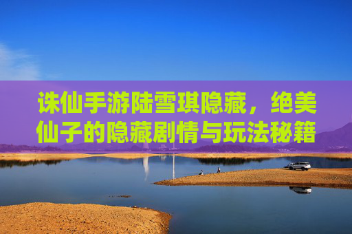 诛仙手游陆雪琪隐藏,绝美仙子的隐藏剧情与玩法秘籍