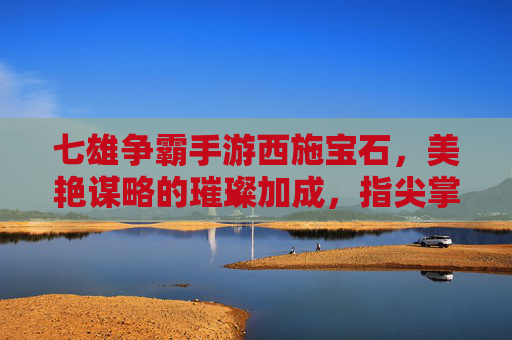 七雄争霸手游西施宝石,美艳谋略的璀璨加成,指尖掌控的霸业之钥,七雄争霸手游西施宝石,美艳谋略的璀璨加成,指尖掌控的霸业之钥