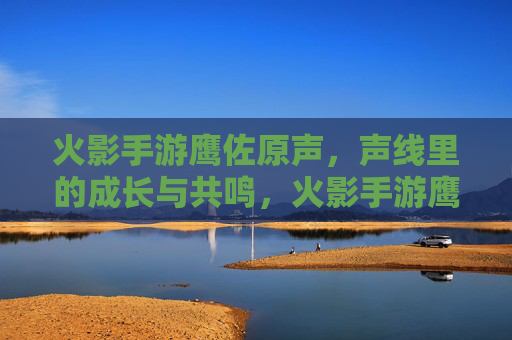 火影手游鹰佐原声,声线里的成长与共鸣,火影手游鹰佐原声,声线里的成长与共鸣