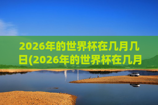 2026年的世界杯在几月几日(2026年的世界杯在几月几日举行)