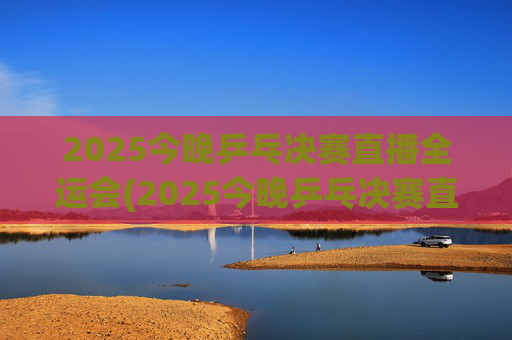 2025今晚乒乓决赛直播全运会(2025今晚乒乓决赛直播全运会男团)