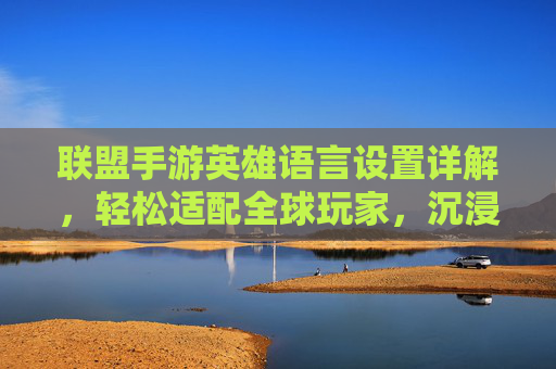 联盟手游英雄语言设置详解,轻松适配全球玩家,沉浸多语言游戏体验