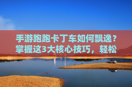 手游跑跑卡丁车如何飘逸?掌握这3大核心技巧,轻松成为赛道上的风之子,手游跑跑卡丁车如何飘逸?掌握这3大核心技巧,轻松成为赛道上的风之子