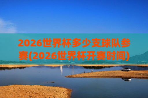 2026世界杯多少支球队参赛(2026世界杯开赛时间)2026世界杯参赛球队数量及开赛时间