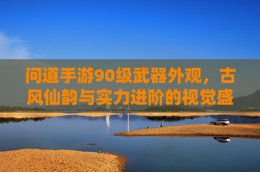 问道手游90级武器外观,古风仙韵与实力进阶的视觉盛宴,问道手游90级武器外观,古风仙韵与实力进阶的视觉盛宴