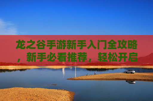 龙之谷手游新手入门全攻略,新手必看推荐,轻松开启冒险之旅