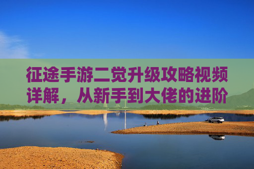 征途手游二觉升级攻略视频详解,从新手到大佬的进阶指南