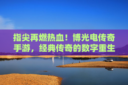 指尖再燃热血！博光电传奇手游，经典传奇的数字重生，新体验的江湖再续