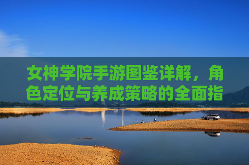 女神学院手游图鉴详解,角色定位与养成策略的全面指南