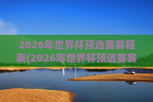 2026年世界杯预选赛赛程表(2026年世界杯预选赛赛程表格)