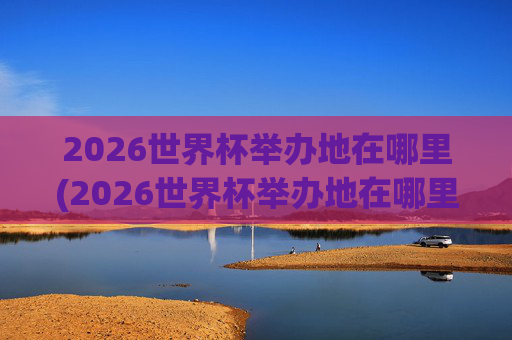 2026世界杯举办地在哪里(2026世界杯举办地在哪里举办的)