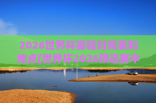 2026世界杯赛程时间表和地点(世界杯2026预选赛中国队赛程)