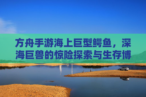 方舟手游海上巨型鳄鱼,深海巨兽的惊险探索与生存博弈,方舟手游海上巨型鳄鱼,深海巨兽的惊险探索与生存博弈