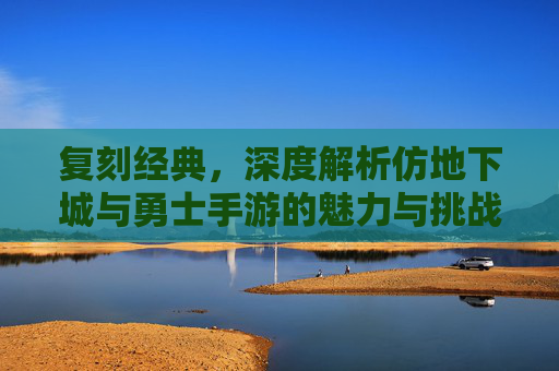 复刻经典，深度解析仿地下城与勇士手游的魅力与挑战，复刻经典，深度解析仿地下城与勇士手游的魅力与挑战