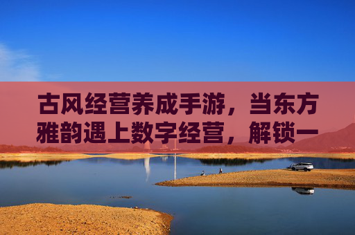 古风经营养成手游,当东方雅韵遇上数字经营,解锁一场沉浸式生意梦,古风经营养成手游,东方雅韵遇上数字经营,解锁沉浸式生意梦