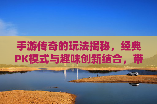 手游传奇的玩法揭秘,经典PK模式与趣味创新结合,带你重拾热血激情,手游传奇玩法揭秘,经典PK模式与趣味创新结合,重燃热血激情