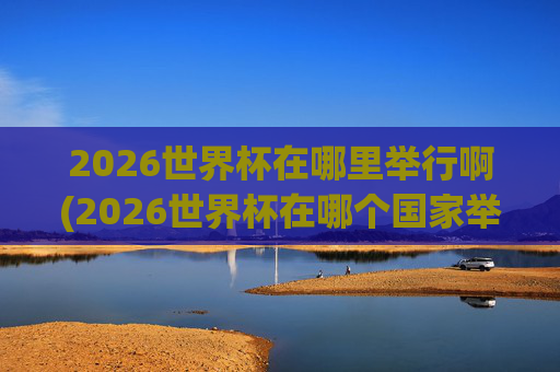 2026世界杯在哪里举行啊(2026世界杯在哪个国家举办,具体日期)