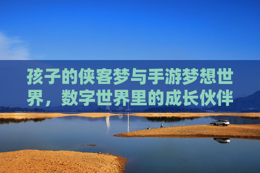 孩子的侠客梦与手游梦想世界,数字世界里的成长伙伴,孩子的侠客梦与手游梦想世界,数字世界里的成长伙伴
