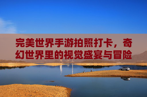 完美世界手游拍照打卡,奇幻世界里的视觉盛宴与冒险记忆