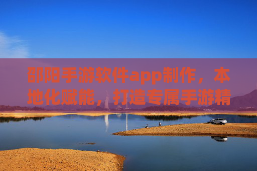 邵阳手游软件app制作，本地化赋能，打造专属手游精品，助力企业数字化转型