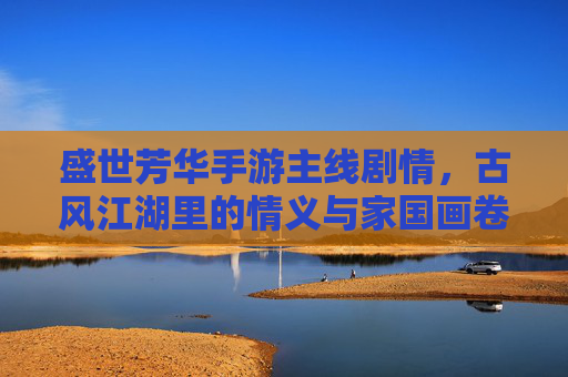 盛世芳华手游主线剧情,古风江湖里的情义与家国画卷,盛世芳华手游主线剧情,古风江湖里的情义与家国画卷