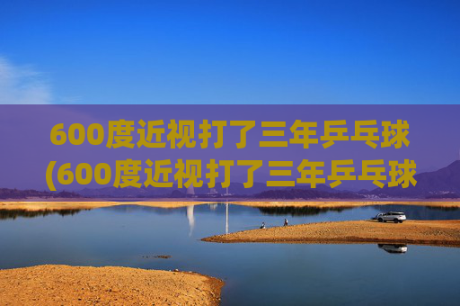 600度近视打了三年乒乓球(600度近视打了三年乒乓球能好吗)
