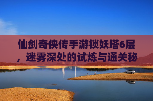 仙剑奇侠传手游锁妖塔6层，迷雾深处的试炼与通关秘籍，仙剑奇侠传手游锁妖塔6层，迷雾深处的试炼与通关秘籍