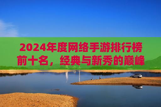 2024年度网络手游排行榜前十名，经典与新秀的巅峰对决与全面盘点，2024年度网络手游排行榜前十名，经典与新秀的巅峰对决与全面盘点