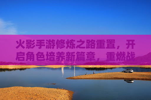 火影手游修炼之路重置,开启角色培养新篇章,重燃战斗激情,火影手游修炼之路重置,开启角色培养新篇章,重燃战斗激情