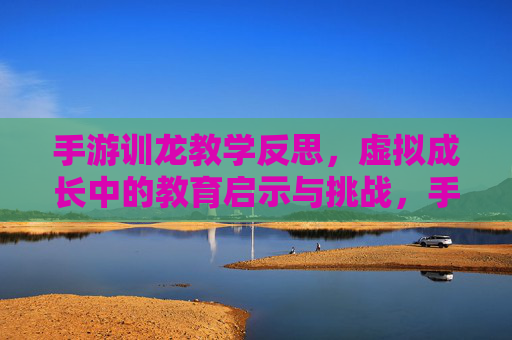 手游训龙教学反思,虚拟成长中的教育启示与挑战,手游训龙教学反思,虚拟成长中的教育启示与挑战