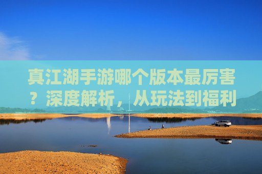 真江湖手游哪个版本最厉害？深度解析，从玩法到福利的全面对比