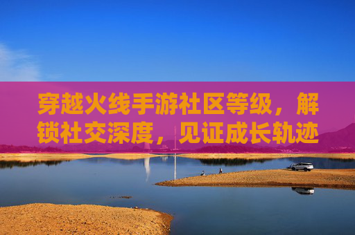 穿越火线手游社区等级，解锁社交深度，见证成长轨迹，穿越火线手游社区等级，解锁社交深度，见证成长轨迹