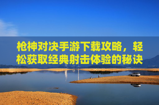 枪神对决手游下载攻略，轻松获取经典射击体验的秘诀，枪神对决手游下载攻略，轻松获取经典射击体验的秘诀