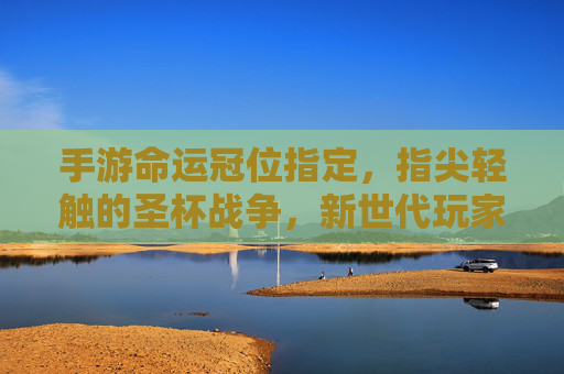 手游命运冠位指定,指尖轻触的圣杯战争,新世代玩家的冠位新篇,手游命运冠位指定,指尖轻触的圣杯战争,新世代玩家的冠位新篇