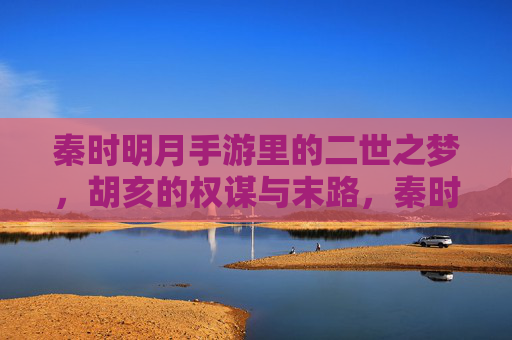 秦时明月手游里的二世之梦,胡亥的权谋与末路,秦时明月手游,二世之梦,胡亥的权谋与末路