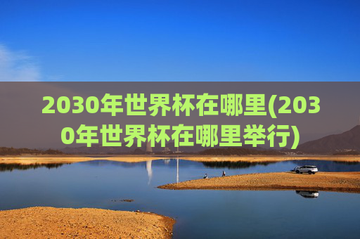 2030年世界杯在哪里(2030年世界杯在哪里举行)