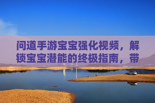 问道手游宝宝强化视频，解锁宝宝潜能的终极指南，带你见证成长奇迹！问道手游宝宝强化视频，解锁宝宝潜能的终极指南，见证成长奇迹！