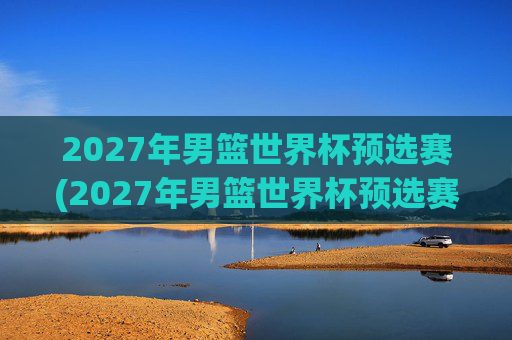 2027年男篮世界杯预选赛(2027年男篮世界杯预选赛)