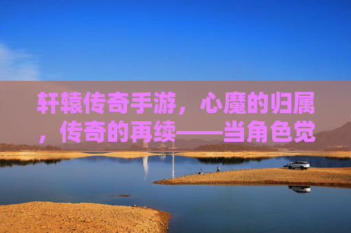 轩辕传奇手游，心魔的归属，传奇的再续——当角色觉醒，选择定义传奇，轩辕传奇手游，心魔的归属，传奇的再续——角色觉醒，选择定义传奇