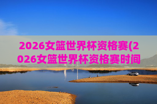 2026女篮世界杯资格赛(2026女篮世界杯资格赛时间)