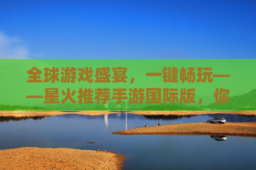 全球游戏盛宴，一键畅玩——星火推荐手游国际版，你的专属手游探索指南，全球游戏盛宴，一键畅玩——星火推荐手游国际版，你的专属手游探索指南