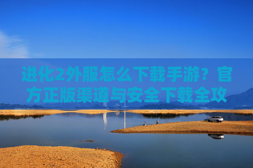 进化2外服怎么下载手游?官方正版渠道与安全下载全攻略,进化2外服怎么下载手游?官方正版渠道与安全下载全攻略