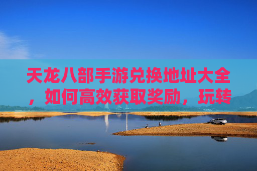 天龙八部手游兑换地址大全,如何高效获取奖励,玩转游戏新体验?天龙八部手游兑换地址大全,高效获取奖励,玩转游戏新体验?