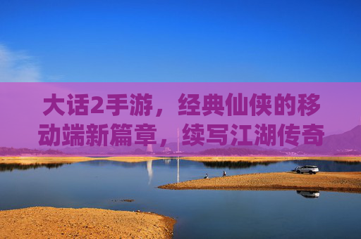 大话2手游，经典仙侠的移动端新篇章，续写江湖传奇的移动新体验