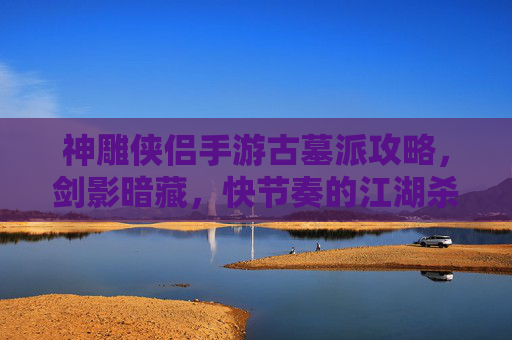 神雕侠侣手游古墓派攻略,剑影暗藏,快节奏的江湖杀伐之道,神雕侠侣手游古墓派攻略,剑影暗藏的快节奏江湖杀伐之道