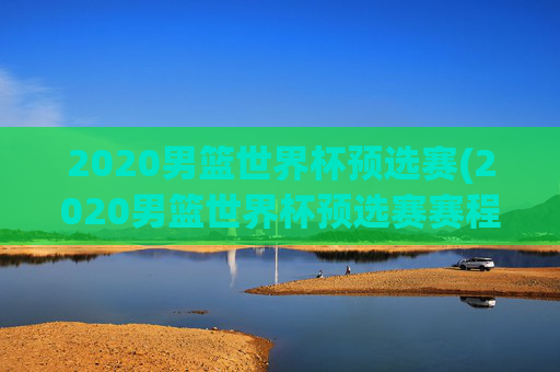 2020男篮世界杯预选赛(2020男篮世界杯预选赛赛程表)