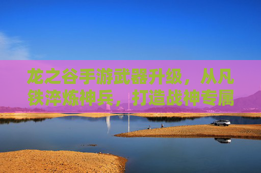 龙之谷手游武器升级,从凡铁淬炼神兵,打造战神专属战刃,龙之谷手游武器升级,凡铁淬炼神兵,打造战神专属战刃